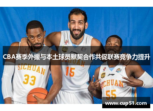 CBA赛季外援与本土球员默契合作共促联赛竞争力提升